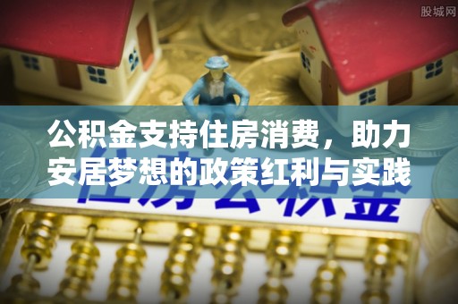 协助公积金支持住房消费，助力安居梦想的政策红利与实践