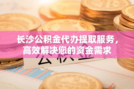 协助长沙公积金代办提取服务，高效解决您的资金需求