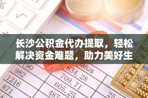 协助长沙公积金代办提取，轻松解决资金难题，助力美好生活
