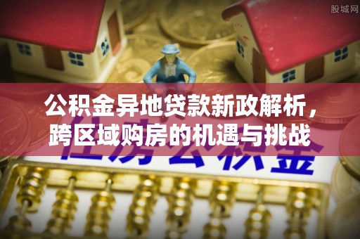 协助公积金异地贷款新政解析，跨区域购房的机遇与挑战