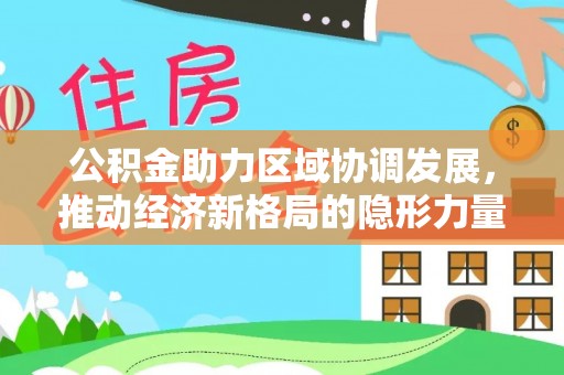 协助公积金助力区域协调发展，推动经济新格局的隐形力量