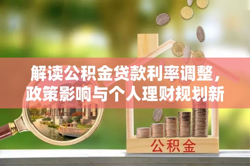 协助解读公积金贷款利率调整，政策影响与个人理财规划新思路