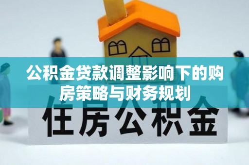 协助公积金贷款调整影响下的购房策略与财务规划