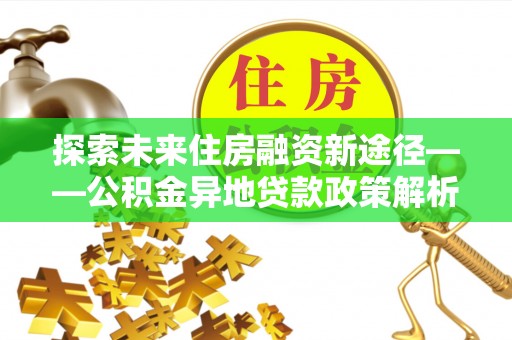 协助探索未来住房融资新途径——公积金异地贷款政策解析与实践