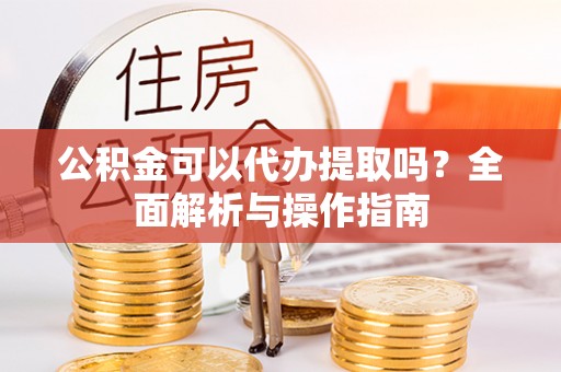 协助公积金可以代办提取吗？全面解析与操作指南
