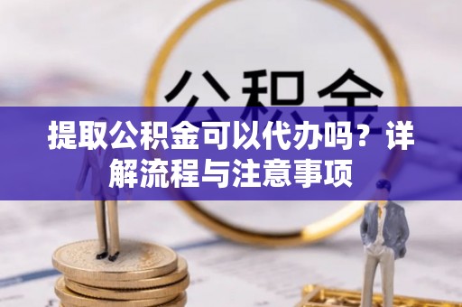 协助提取公积金可以代办吗？详解流程与注意事项