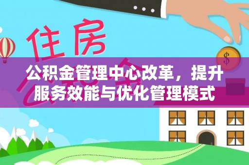 协助公积金管理中心改革，提升服务效能与优化管理模式