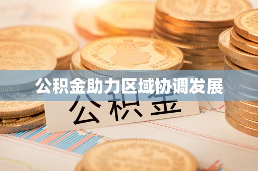 协助公积金助力区域协调发展