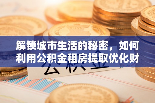 协助解锁城市生活的秘密，如何利用公积金租房提取优化财务规划