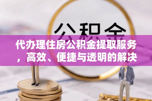 协助代办理住房公积金提取服务，高效、便捷与透明的解决方案