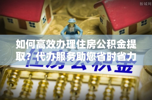 协助如何高效办理住房公积金提取？代办服务助您省时省力