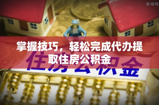 协助掌握技巧，轻松完成代办提取住房公积金