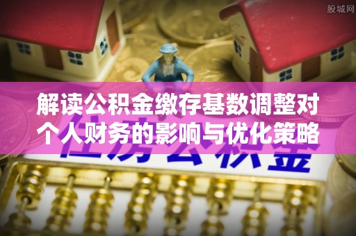 协助解读公积金缴存基数调整对个人财务的影响与优化策略
