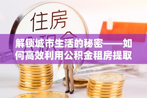 协助解锁城市生活的秘密——如何高效利用公积金租房提取政策优化居住体验