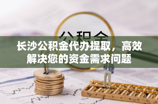 协助长沙公积金代办提取，高效解决您的资金需求问题