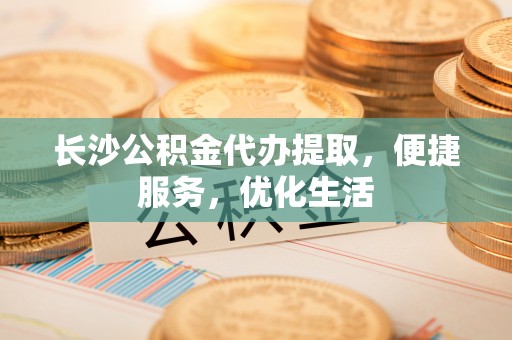 协助长沙公积金代办提取，便捷服务，优化生活