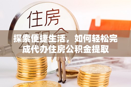 协助探索便捷生活，如何轻松完成代办住房公积金提取