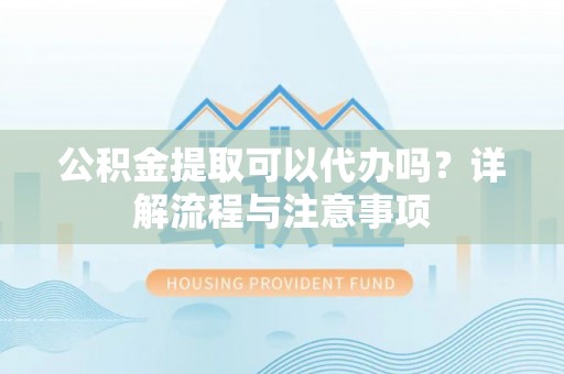 协助公积金提取可以代办吗？详解流程与注意事项