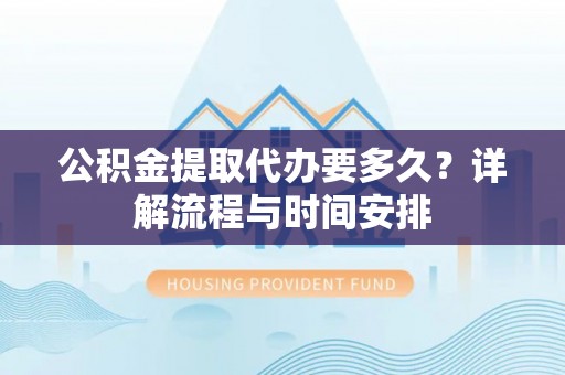 协助公积金提取代办要多久？详解流程与时间安排