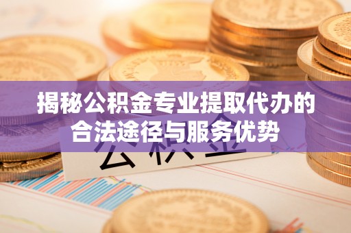 协助揭秘公积金专业提取代办的合法途径与服务优势