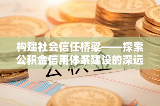协助构建社会信任桥梁——探索公积金信用体系建设的深远意义