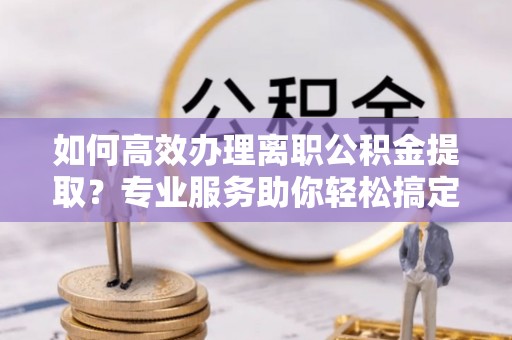 协助如何高效办理离职公积金提取？专业服务助你轻松搞定
