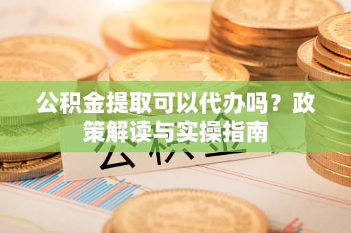 协助公积金提取可以代办吗？政策解读与实操指南