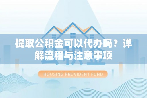 协助提取公积金可以代办吗？详解流程与注意事项
