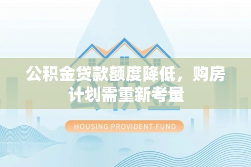 协助公积金贷款额度降低，购房计划需重新考量