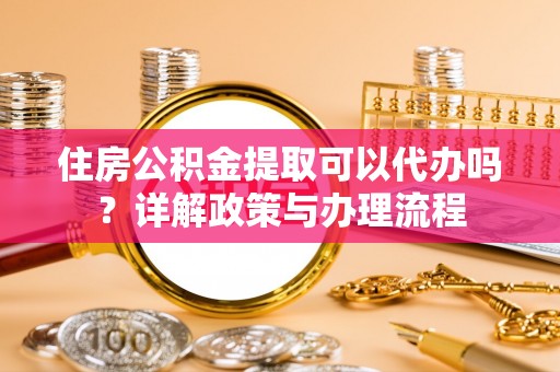 协助住房公积金提取可以代办吗？详解政策与办理流程