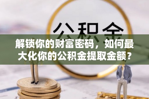 协助解锁你的财富密码，如何最大化你的公积金提取金额？