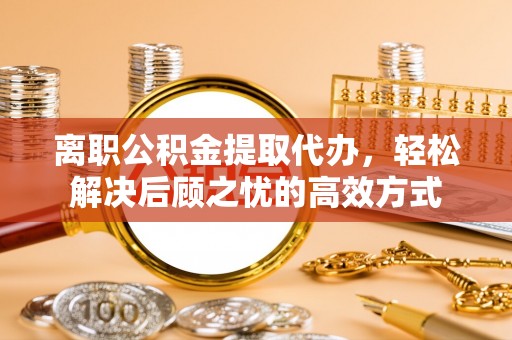 协助离职公积金提取代办，轻松解决后顾之忧的高效方式