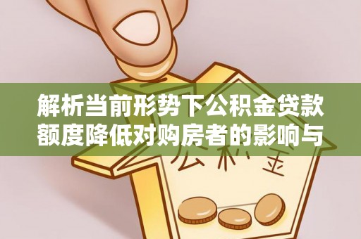 协助解析当前形势下公积金贷款额度降低对购房者的影响与应对策略
