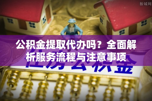 协助公积金提取代办吗？全面解析服务流程与注意事项