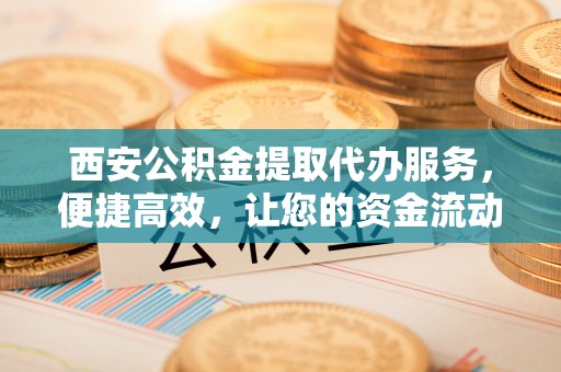 协助西安公积金提取代办服务，便捷高效，让您的资金流动无忧