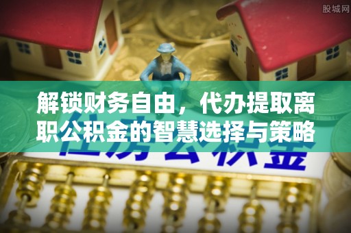 协助解锁财务自由，代办提取离职公积金的智慧选择与策略
