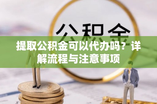 协助提取公积金可以代办吗？详解流程与注意事项