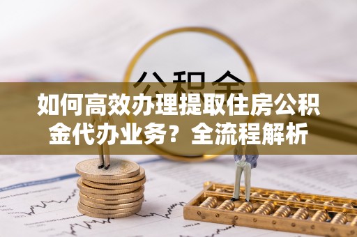 协助如何高效办理提取住房公积金代办业务？全流程解析