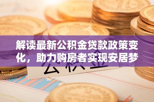 协助解读最新公积金贷款政策变化，助力购房者实现安居梦想