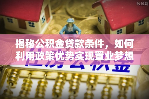 协助揭秘公积金贷款条件，如何利用政策优势实现置业梦想