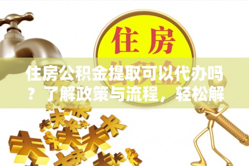 协助住房公积金提取可以代办吗？了解政策与流程，轻松解决疑惑
