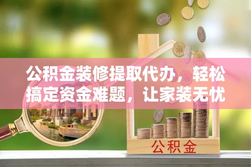 协助公积金装修提取代办，轻松搞定资金难题，让家装无忧