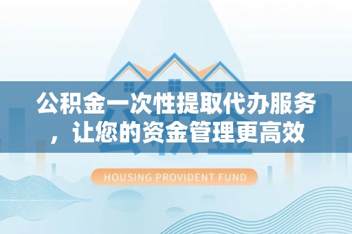 协助公积金一次性提取代办服务，让您的资金管理更高效