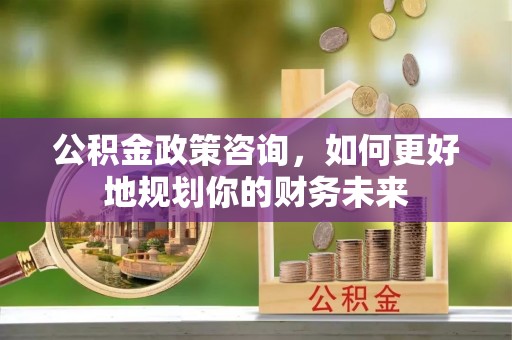协助公积金政策咨询，如何更好地规划你的财务未来
