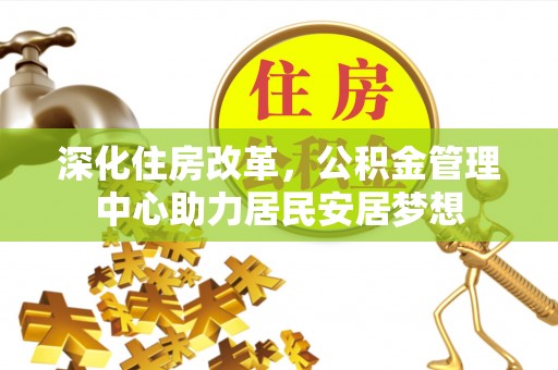 协助深化住房改革，公积金管理中心助力居民安居梦想