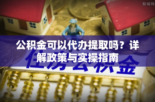 协助公积金可以代办提取吗？详解政策与实操指南