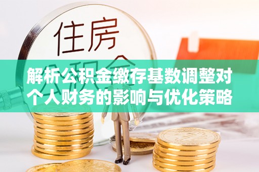 协助解析公积金缴存基数调整对个人财务的影响与优化策略