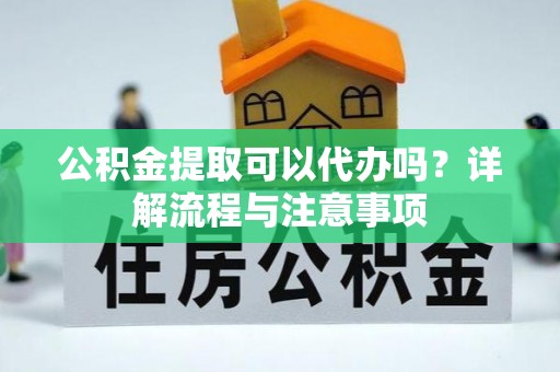 协助公积金提取可以代办吗？详解流程与注意事项