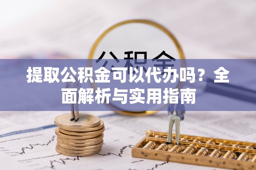 协助提取公积金可以代办吗？全面解析与实用指南