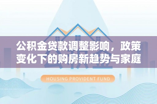 协助公积金贷款调整影响，政策变化下的购房新趋势与家庭财务规划